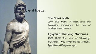 The Greek Myth
3500 B.C.E Myths of Hephaestus and
Pygmalion incorporate the idea of
intelligent mechanisms
Egyptian Thinking Machines
2500 B.C.E The idea of “thinking
machines” was invented by ancient
Egyptians 4500 years ago.
Ancient Ideas
 