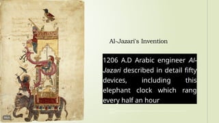 Al-Jazari's Invention
1206 A.D Arabic engineer Al-
Jazari described in detail fifty
devices, including this
elephant clock which rang
every half an hour
Reference:
Elices, J. (2020). Ismail al-Jazari, the Muslim inventor whom some call “Father of Robotics.” National Geographic History
Magazine.
 