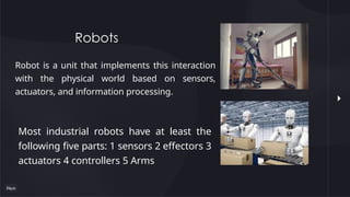 Robots
Robot is a unit that implements this interaction
with the physical world based on sensors,
actuators, and information processing.
Most industrial robots have at least the
following five parts: 1 sensors 2 effectors 3
actuators 4 controllers 5 Arms
 