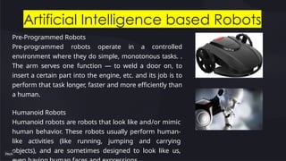 Artificial Intelligence based Robots
Pre-Programmed Robots
Pre-programmed robots operate in a controlled
environment where they do simple, monotonous tasks. .
The arm serves one function — to weld a door on, to
insert a certain part into the engine, etc. and its job is to
perform that task longer, faster and more efficiently than
a human.
Humanoid Robots
Humanoid robots are robots that look like and/or mimic
human behavior. These robots usually perform human-
like activities (like running, jumping and carrying
objects), and are sometimes designed to look like us,
 