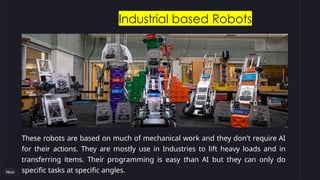 Industrial based Robots
These robots are based on much of mechanical work and they don't require AI
for their actions. They are mostly use in Industries to lift heavy loads and in
transferring items. Their programming is easy than AI but they can only do
specific tasks at specific angles.
 