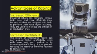 Increased Efficiency
Industrial robots can complete certain
tasks faster and more efficiently than
humans as they are designed and built
to perform them with higher accuracy.
They are used to increase the efficiency
of production lines.
Advantages of Robitics
Increased Profitability
The results of introducing robots can
only ensure higher profitability levels
with lower cost per product as by
increasing the efficiency of your process,
reducing the resource and time required
to complete it.
Reference:
SP Technology , AUGUST 3, 2018 , PLASTIKMEDIA GUEST
https://www.plastikmedia.co.uk/advantages-disadvantages-of-industrial-
robots/
 