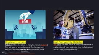 Replace Humans
Robots can take the place of many humans in factories.
This will lead to unemployment. The humans may
become overly dependent on
the machines and lose their mental
capacities.
Not Completely Reliable
The robot can also result in a lag. If the robot has
malfunctioned, you need extra time to fix it, which
would require reprogramming.
Disadvantages of Robotics
Reference:
Advantages and disadvantages of using robots in our life, PUBLISHED MAY 20, 2016
https://www.online-sciences.com/robotics/advantages-and-disadvantages-of-using-robots-in-our-life/
 