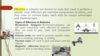 Effectors in robotics are devices or tools that used to perform a
specific task. Effectors are essential components of robots, and
they come in various types, each with its unique advantages
and disadvantages.
Types of Effectors in Robotics
Mechanical Grippers: Mechanical grippers are
the most commonly used effectors in robotics.
They are used to grip, hold, and manipulate
objects.
Process tools: are used to perform specific tasks,
such as welding, painting, or drilling.
Vacuum cups: are used to pick and place only flat
objects.
Magnetic effectors: Magnetic effectors use a
magnetic field to handling steels.
 