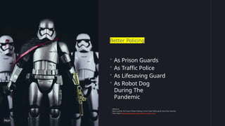 Better Policing
• As Prison Guards
• As Traffic Police
• As Lifesaving Guard
• As Robot Dog
During The
Pandemic
Reference:
What Could Be The Future Of Robot Policing In Smart Cities? (2020, July 8). Smart City; SmartCity
Press. https://www.smartcity.press/robot-policing-in-smart-cities/
 