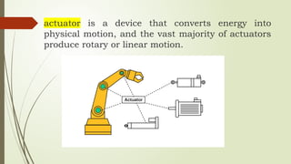 actuator is a device that converts energy into
physical motion, and the vast majority of actuators
produce rotary or linear motion.
 