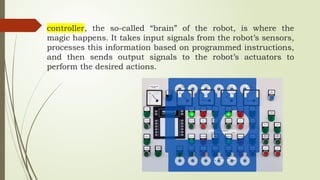 controller, the so-called “brain” of the robot, is where the
magic happens. It takes input signals from the robot’s sensors,
processes this information based on programmed instructions,
and then sends output signals to the robot’s actuators to
perform the desired actions.
 
