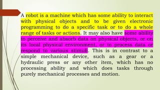 A robot is a machine which has some ability to interact
with physical objects and to be given electronic
programming to do a specific task or to do a whole
range of tasks or actions. It may also have some ability
to perceive and absorb data on physical objects, or on
its local physical environment, or to process data or
respond to various stimuli. This is in contrast to a
simple mechanical device, such as a gear or a
hydraulic press or any other item, which has no
processing ability and which does tasks through
purely mechanical processes and motion.
 