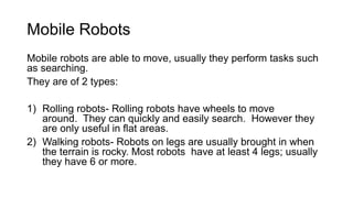 Mobile Robots
Mobile robots are able to move, usually they perform tasks such
as searching.
They are of 2 types:
1) Rolling robots- Rolling robots have wheels to move
around. They can quickly and easily search. However they
are only useful in flat areas.
2) Walking robots- Robots on legs are usually brought in when
the terrain is rocky. Most robots have at least 4 legs; usually
they have 6 or more.
 