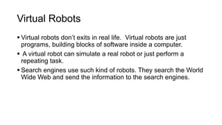 Virtual Robots
 Virtual robots don’t exits in real life. Virtual robots are just
programs, building blocks of software inside a computer.
 A virtual robot can simulate a real robot or just perform a
repeating task.
 Search engines use such kind of robots. They search the World
Wide Web and send the information to the search engines.
 