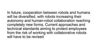In future, cooperation between robots and humans
will be diversified, with robots increasing their
autonomy and human-robot collaboration reaching
completely new forms. Current approaches and
technical standards aiming to protect employees
from the risk of working with collaborative robots
will have to be revised
 