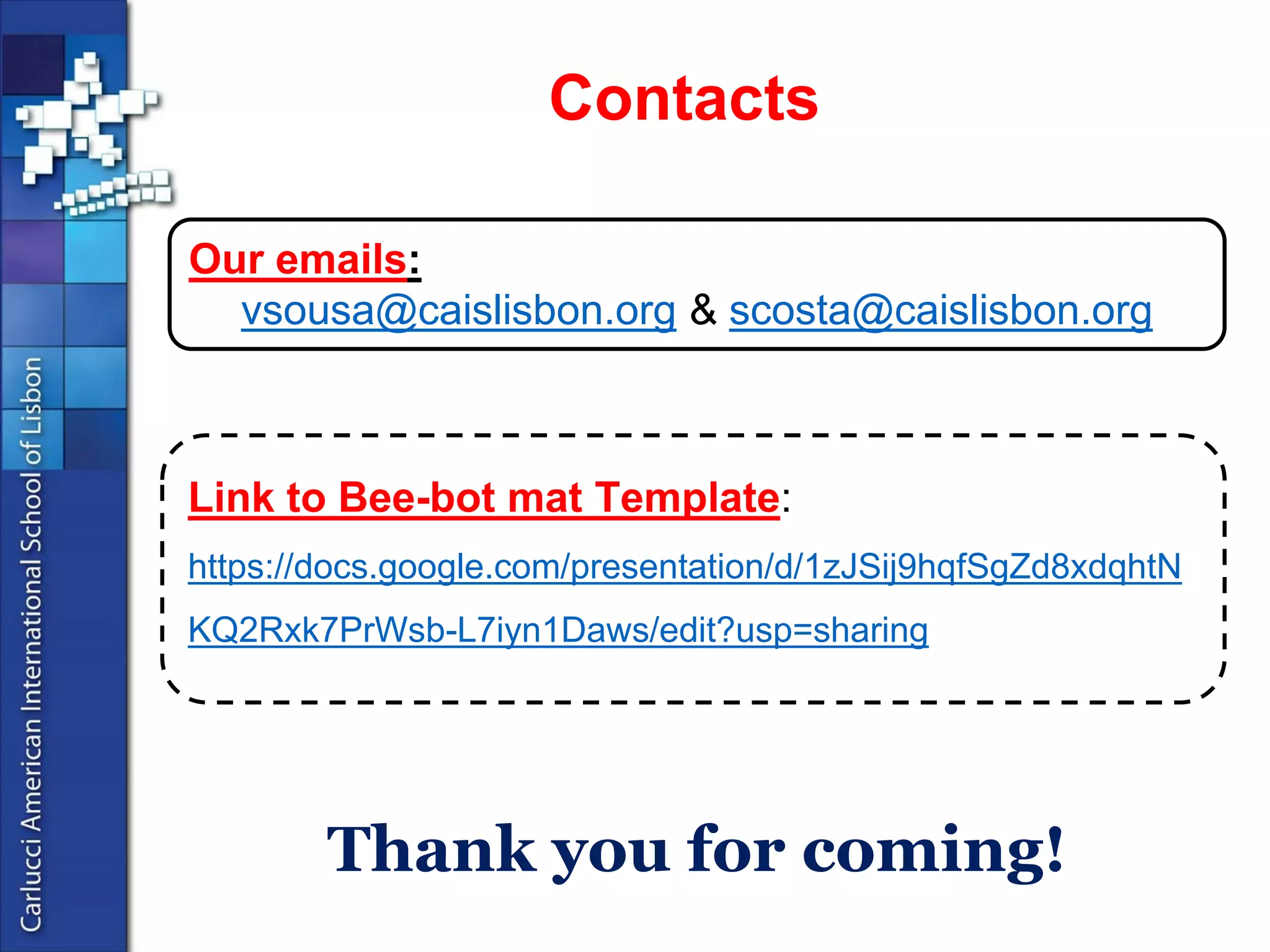 Thankyoufor coming! 
Link to Bee-botmatTemplate: https://docs.google.com/presentation/d/1zJSij9hqfSgZd8xdqhtNKQ2Rxk7PrWsb-L7iyn1Daws/edit?usp=sharing 
Ouremails: 
vsousa@caislisbon.org& scosta@caislisbon.org 
Contacts 