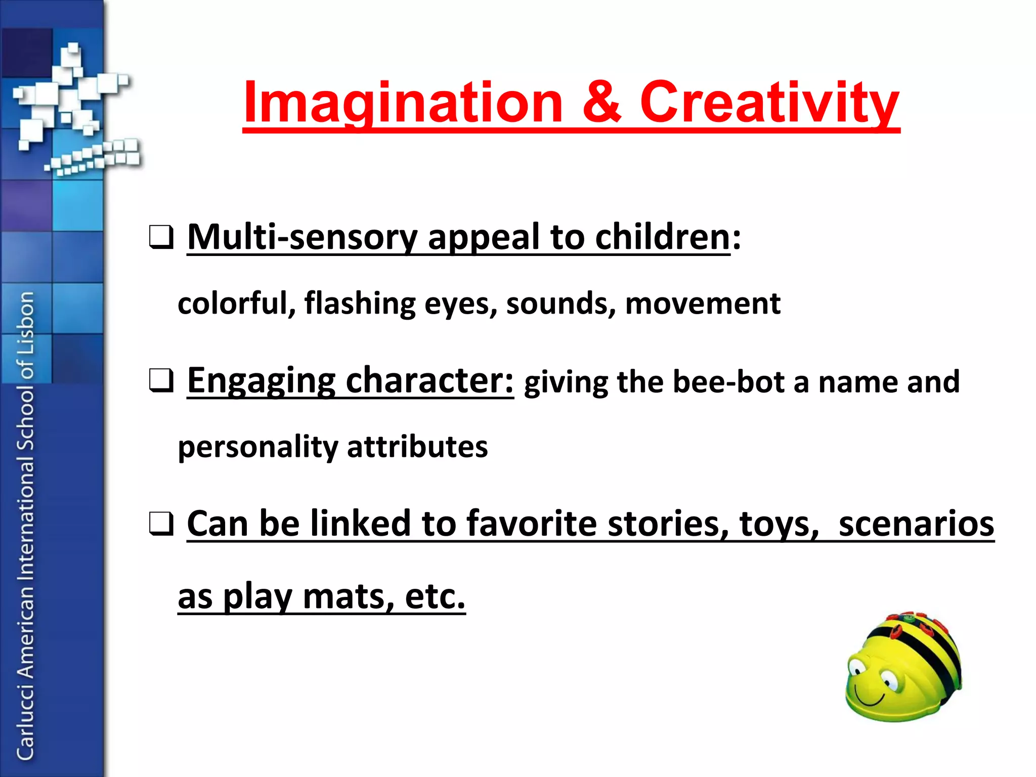 ●Mathematicalskills: counting, estimatingdistanceandtime, andworkingmathematicallyto solve problems 
●SpatialVisualisationskills: theabilityto mentallyorientate, manipulate, trackandrotatethebee-bot 
●LanguageSkills: especiallyrecalling, interpretingorarticulatingcommandsequences 
●Design & Technologyskills: interpretinga design challenge, generatingsolutions, makinga plan, testingandevaluating 
Skill Building  