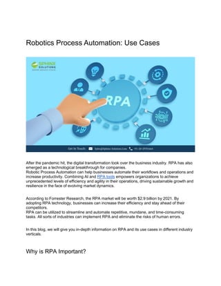 Robotics Process Automation: Use Cases
After the pandemic hit, the digital transformation took over the business industry. RPA has also
emerged as a technological breakthrough for companies.
Robotic Process Automation can help businesses automate their workflows and operations and
increase productivity. Combining AI and RPA tools empowers organizations to achieve
unprecedented levels of efficiency and agility in their operations, driving sustainable growth and
resilience in the face of evolving market dynamics.
According to Forrester Research, the RPA market will be worth $2.9 billion by 2021. By
adopting RPA technology, businesses can increase their efficiency and stay ahead of their
competitors.
RPA can be utilized to streamline and automate repetitive, mundane, and time-consuming
tasks. All sorts of industries can implement RPA and eliminate the risks of human errors.
In this blog, we will give you in-depth information on RPA and its use cases in different industry
verticals.
Why is RPA Important?
 