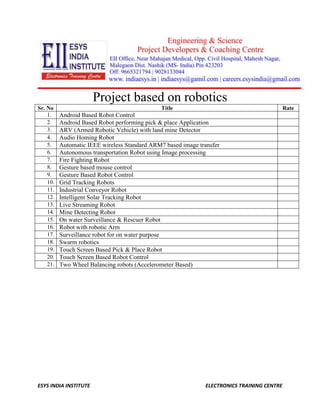Project based on robotics 
Sr. No Title Rate 
1. Android Based Robot Control 
2. Android Based Robot performing pick & place Application 
3. ARV (Armed Robotic Vehicle) with land mine Detector 
4. Audio Homing Robot 
5. Automatic IEEE wireless Standard ARM7 based image transfer 
6. Autonomous transportation Robot using Image processing 
7. Fire Fighting Robot 
8. Gesture based mouse control 
9. Gesture Based Robot Control 
10. Grid Tracking Robots 
11. Industrial Conveyor Robot 
12. Intelligent Solar Tracking Robot 
13. Live Streaming Robot 
14. Mine Detecting Robot 
15. On water Surveillance & Rescuer Robot 
16. Robot with robotic Arm 
17. Surveillance robot for on water purpose 
18. Swarm robotics 
19. Touch Screen Based Pick & Place Robot 
20. Touch Screen Based Robot Control 
21. Two Wheel Balancing robots (Accelerometer Based) 
ESYS INDIA INSTITUTE ELECTRONICS TRAINING CENTRE 
