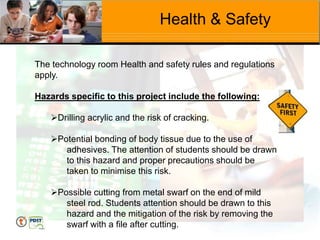 Health & Safety
The technology room Health and safety rules and regulations
apply.
Hazards specific to this project include the following:
Drilling acrylic and the risk of cracking.
Potential bonding of body tissue due to the use of
adhesives. The attention of students should be drawn
to this hazard and proper precautions should be
taken to minimise this risk.
Possible cutting from metal swarf on the end of mild
steel rod. Students attention should be drawn to this
hazard and the mitigation of the risk by removing the
swarf with a file after cutting.
 