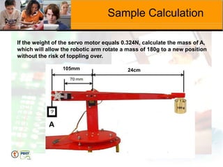 Sample Calculation
If the weight of the servo motor equals 0.324N, calculate the mass of A,
which will allow the robotic arm rotate a mass of 180g to a new position
without the risk of toppling over.
A
24cm
105mm
 