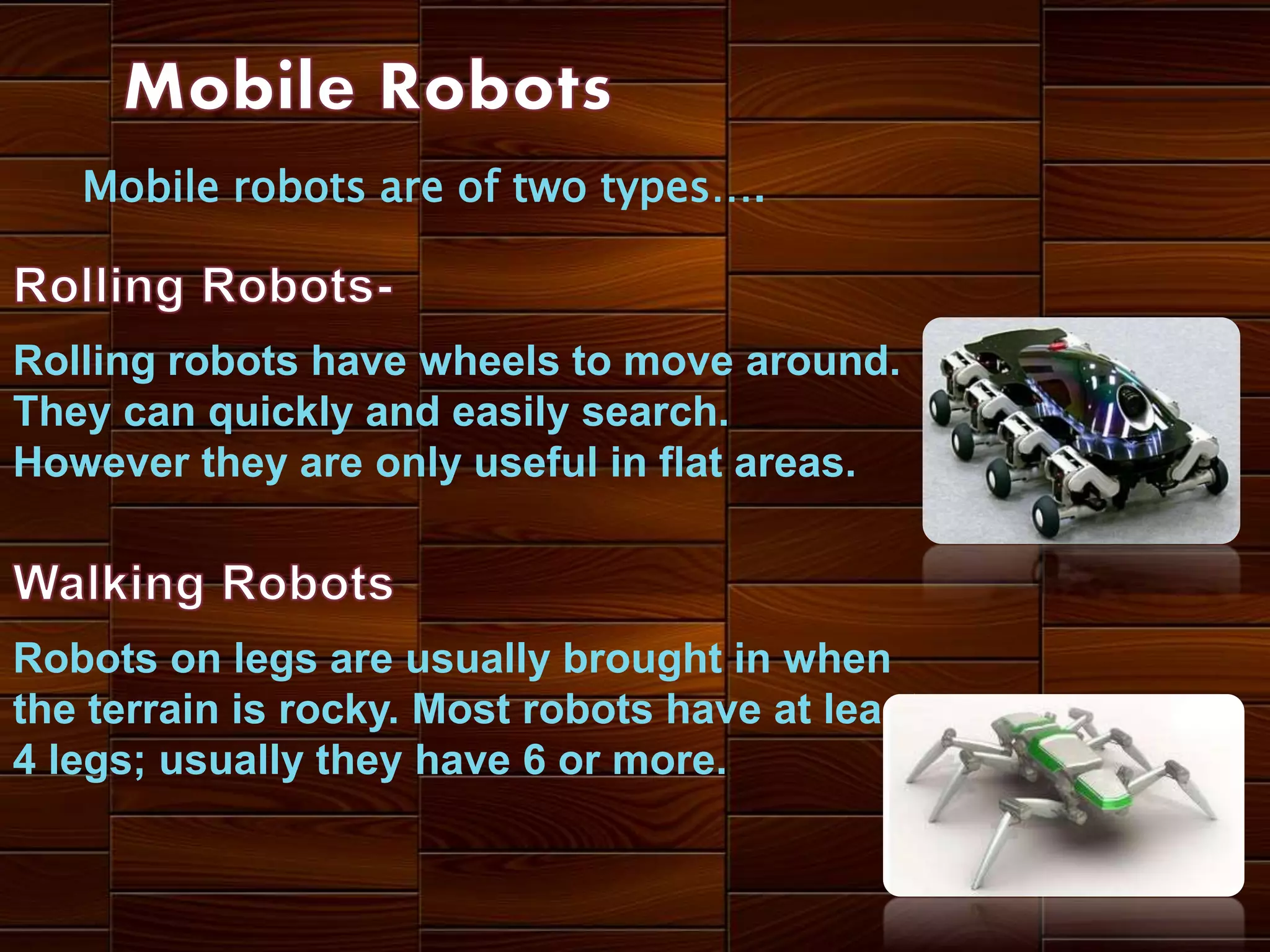 Mobile robots are of two types….
Rolling robots have wheels to move around.
They can quickly and easily search.
However they are only useful in flat areas.
Robots on legs are usually brought in when
the terrain is rocky. Most robots have at least
4 legs; usually they have 6 or more.
 