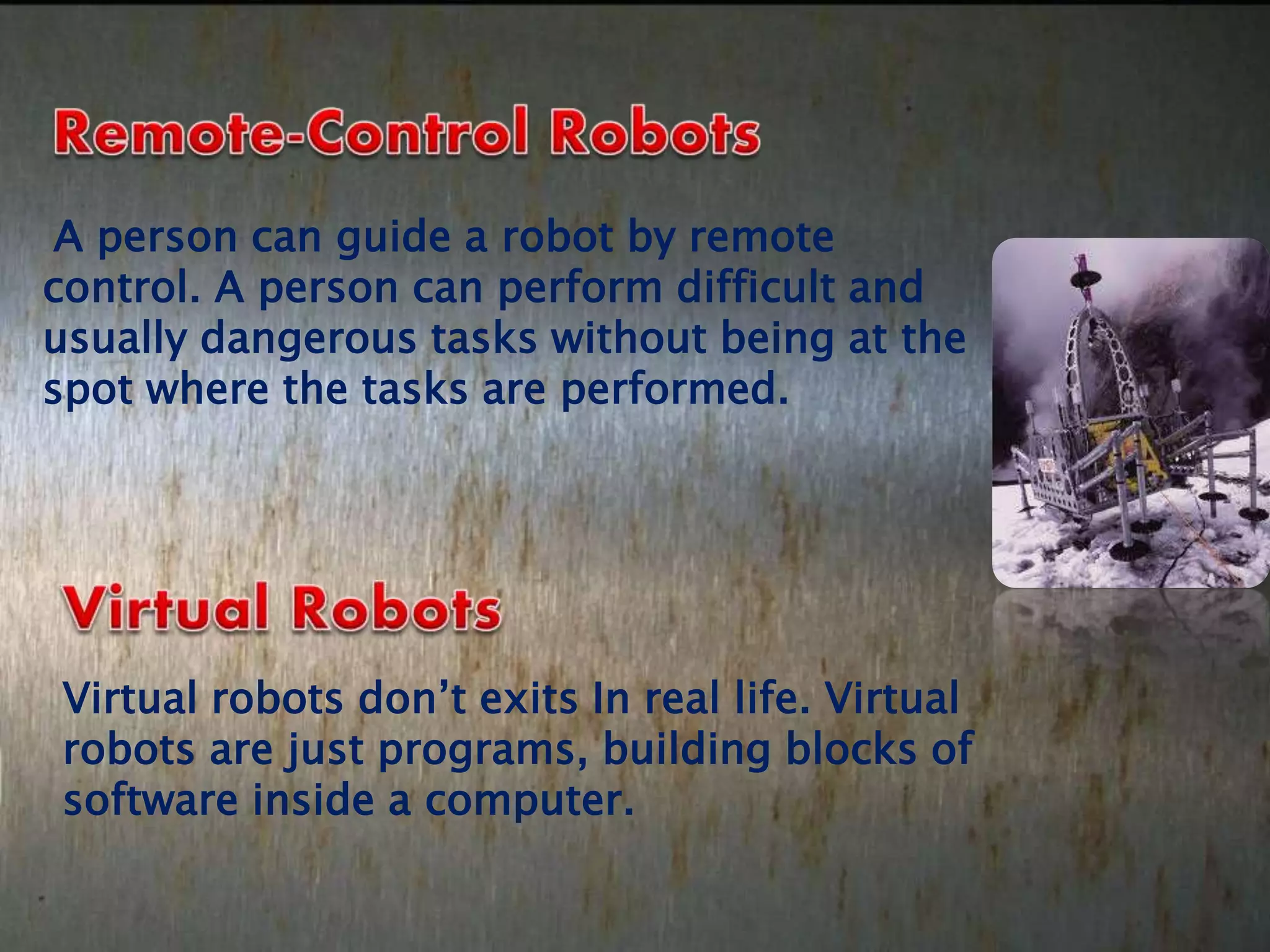 A person can guide a robot by remote
control. A person can perform difficult and
usually dangerous tasks without being at the
spot where the tasks are performed.
Virtual robots don’t exits In real life. Virtual
robots are just programs, building blocks of
software inside a computer.
 