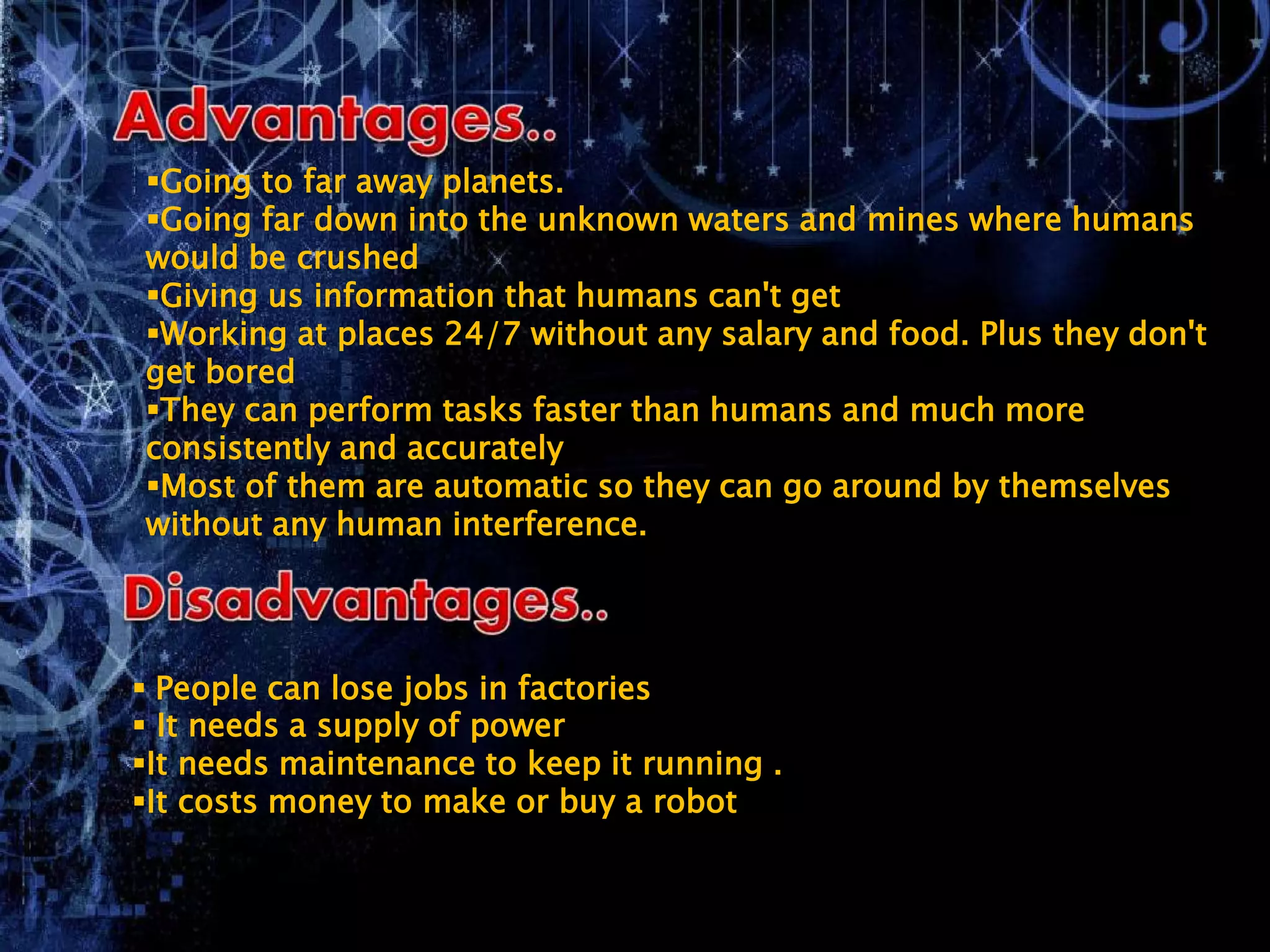 Going to far away planets.
Going far down into the unknown waters and mines where humans
would be crushed
Giving us information that humans can't get
Working at places 24/7 without any salary and food. Plus they don't
get bored
They can perform tasks faster than humans and much more
consistently and accurately
Most of them are automatic so they can go around by themselves
without any human interference.
 People can lose jobs in factories
 It needs a supply of power
It needs maintenance to keep it running .
It costs money to make or buy a robot
 