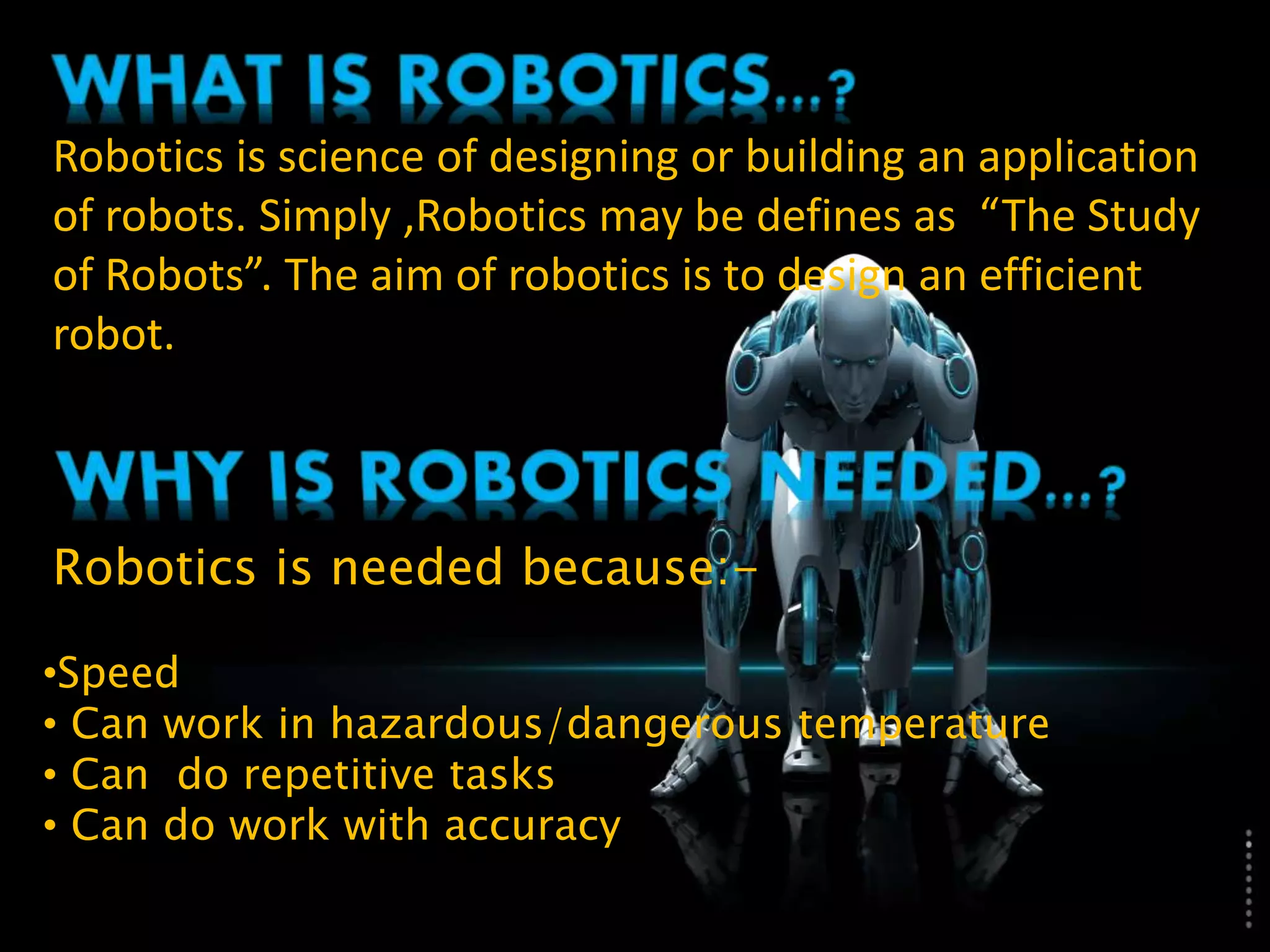 Robotics is science of designing or building an application
of robots. Simply ,Robotics may be defines as “The Study
of Robots”. The aim of robotics is to design an efficient
robot.
Robotics is needed because:-
•Speed
• Can work in hazardous/dangerous temperature
• Can do repetitive tasks
• Can do work with accuracy
 