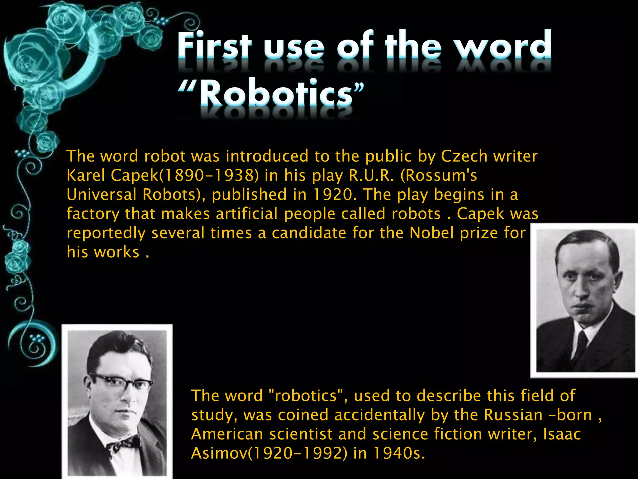 The word robot was introduced to the public by Czech writer
Karel Capek(1890-1938) in his play R.U.R. (Rossum's
Universal Robots), published in 1920. The play begins in a
factory that makes artificial people called robots . Capek was
reportedly several times a candidate for the Nobel prize for
his works .
The word "robotics", used to describe this field of
study, was coined accidentally by the Russian –born ,
American scientist and science fiction writer, Isaac
Asimov(1920-1992) in 1940s.
 