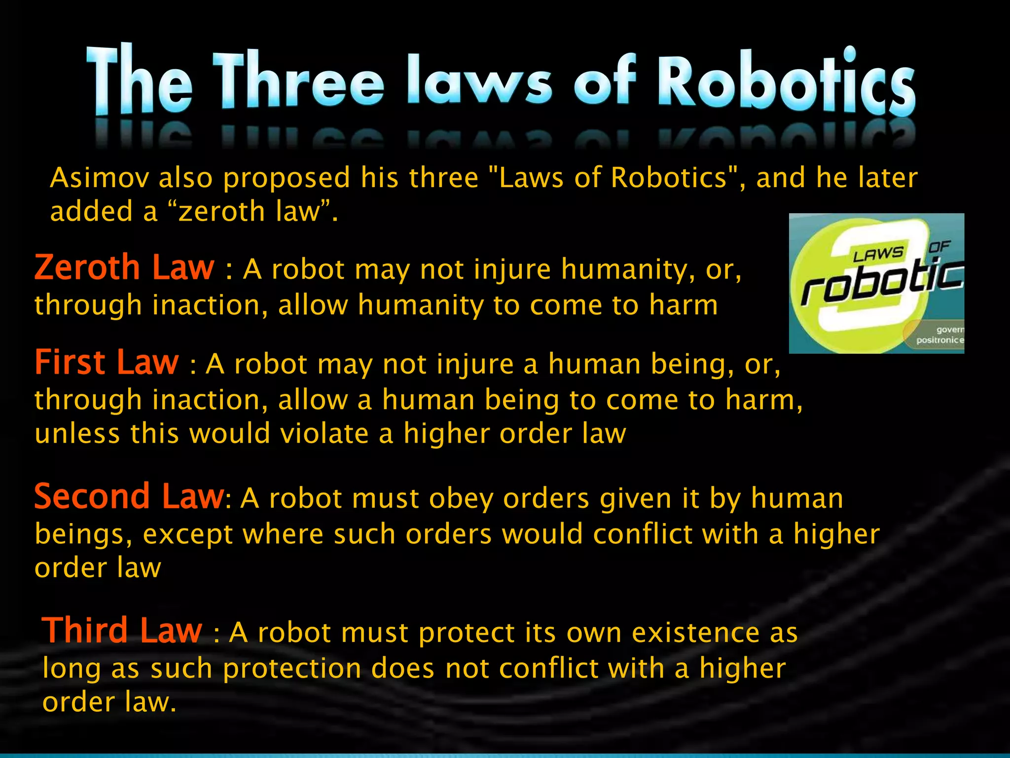 Asimov also proposed his three "Laws of Robotics", and he later
added a “zeroth law”.
Zeroth Law : A robot may not injure humanity, or,
through inaction, allow humanity to come to harm
First Law : A robot may not injure a human being, or,
through inaction, allow a human being to come to harm,
unless this would violate a higher order law
Second Law: A robot must obey orders given it by human
beings, except where such orders would conflict with a higher
order law
Third Law : A robot must protect its own existence as
long as such protection does not conflict with a higher
order law.
 