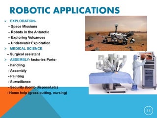ROBOTIC APPLICATIONS
 EXPLORATION-
– Space Missions
– Robots in the Antarctic
– Exploring Volcanoes
– Underwater Exploration
 MEDICAL SCIENCE
– Surgical assistant
 ASSEMBLY- factories Parts-
- handling
- Assembly
- Painting
- Surveillance
- Security (bomb disposal,etc)
- Home help (grass cutting, nursing)
14
 