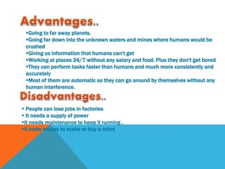 Going to far away planets.
Going far down into the unknown waters and mines where humans would be
crushed
Giving us information that humans can't get
Working at places 24/7 without any salary and food. Plus they don't get bored
They can perform tasks faster than humans and much more consistently and
accurately
Most of them are automatic so they can go around by themselves without any
human interference.
 People can lose jobs in factories
 It needs a supply of power
It needs maintenance to keep it running .
It costs money to make or buy a robot
 