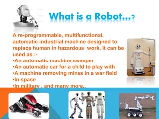 What is a Robot…?
A re-programmable, multifunctional,
automatic industrial machine designed to
replace human in hazardous work. It can be
used as :-
•An automatic machine sweeper
•An automatic car for a child to play with
•A machine removing mines in a war field
•In space
•In military , and many more..
 