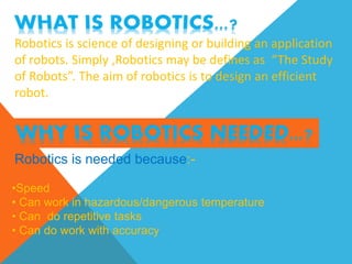 Robotics is science of designing or building an application
of robots. Simply ,Robotics may be defines as “The Study
of Robots”. The aim of robotics is to design an efficient
robot.
Robotics is needed because:-
•Speed
• Can work in hazardous/dangerous temperature
• Can do repetitive tasks
• Can do work with accuracy
 