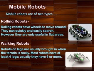 Mobile robots are of two types….



Rolling robots have wheels to move around.
They can quickly and easily search.
However they are only useful in flat areas.



Robots on legs are usually brought in when
the terrain is rocky. Most robots have at
least 4 legs; usually they have 6 or more.
 