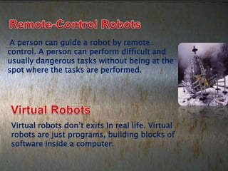 A person can guide a robot by remote
control. A person can perform difficult and
usually dangerous tasks without being at the
spot where the tasks are performed.




Virtual robots don’t exits In real life. Virtual
robots are just programs, building blocks of
software inside a computer.
 