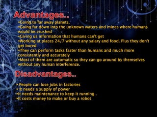 Going to far away planets.
Going far down into the unknown waters and mines where humans
would be crushed
Giving us information that humans can't get
Working at places 24/7 without any salary and food. Plus they don't
get bored
They can perform tasks faster than humans and much more
consistently and accurately
Most of them are automatic so they can go around by themselves
without any human interference.




 People can lose jobs in factories
 It needs a supply of power
It needs maintenance to keep it running .
It costs money to make or buy a robot
 
