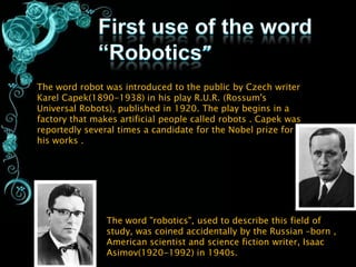 The word robot was introduced to the public by Czech writer
Karel Capek(1890-1938) in his play R.U.R. (Rossum's
Universal Robots), published in 1920. The play begins in a
factory that makes artificial people called robots . Capek was
reportedly several times a candidate for the Nobel prize for
his works .




                The word "robotics", used to describe this field of
                study, was coined accidentally by the Russian –born ,
                American scientist and science fiction writer, Isaac
                Asimov(1920-1992) in 1940s.
 
