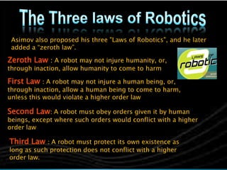 Asimov also proposed his three "Laws of Robotics", and he later
 added a “zeroth law”.

Zeroth Law : A robot may not injure humanity, or,
through inaction, allow humanity to come to harm

First Law : A robot may not injure a human being, or,
through inaction, allow a human being to come to harm,
unless this would violate a higher order law

Second Law: A robot must obey orders given it by human
beings, except where such orders would conflict with a higher
order law

Third Law : A robot must protect its own existence as
long as such protection does not conflict with a higher
order law.
 