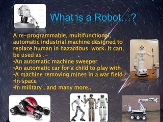 What is a Robot…?
A re-programmable, multifunctional,
automatic industrial machine designed to
replace human in hazardous work. It can
be used as :-
•An automatic machine sweeper
•An automatic car for a child to play with
•A machine removing mines in a war field
•In space
•In military , and many more..
 