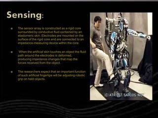  The sensor array is constructed as a rigid core
surrounded by conductive fluid contained by an
elastomeric skin. Electrodes are mounted on the
surface of the rigid core and are connected to an
impedance-measuring device within the core.
 When the artificial skin touches an object the fluid
path around the electrodes is deformed,
producing impedance changes that map the
forces received from the object.
 The researchers expect that an important function
of such artificial fingertips will be adjusting robotic
grip on held objects.
 
