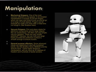  Mechanical Grippers: One of the most
common effectors is the gripper. In its simplest
manifestation it consists of just two fingers
which can open and close to pick up and let go
of a range of small objects. Fingers can for
example be made of a chain with a metal wire
run trough it. See Shadow Hand.
 Vacuum Grippers: Pick and place robots for
electronic components and for large objects
like car windscreens, will often use very simple
vacuum grippers. These are very simple
astrictive[33] devices, but can hold very large
loads provided the pretension surface is
smooth enough to ensure suction.

 General purpose effectors: Some advanced
robots are beginning to use fully humanoid
hands, like the Shadow Hand, MANUS and the
Schunk hand.. These highly dexterous
manipulators, with as many as 20 degrees of
freedom and hundreds of tactile sensors.
 