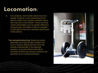  For simplicity, most mobile robots have four
wheels. However, some researchers have
tried to create more complex wheeled robots,
with only one or two wheels. These can have
certain advantages such as greater efficiency,
reduced parts, and allow a robot to navigate
in tight places that a four wheeled robot would
not be able to.
Two-wheeled balancing: Balancing robots
generally use a Gyroscope to detect how
much a robot is falling and then drive the
wheels proportionally in the opposite
direction, to counter-balance the fall at
hundreds of times per second, based on the
dynamics of an inverted pendulum.
 