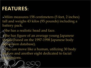 Miim measures 158 centimeters (5 feet, 2 inches)
tall and weighs 43 kilos (95 pounds) including a
battery pack.
She has a realistic head and face.
She has figure of an average young Japanese
female(based on the 1997-1998 Japanese body
dimension database).
 She can move like a human, utilizing 30 body
motors and another eight dedicated to facial
expressions.
 