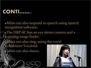Miim can also respond to speech using speech
recognition software.
The HRP-4C has an eye stereo camera and a
scanning range finder.
Miim can also sing, using the vocal
synthesizer Vocaloid.
Miim can also dance.
 
