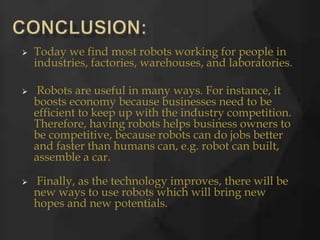  Today we find most robots working for people in
industries, factories, warehouses, and laboratories.
 Robots are useful in many ways. For instance, it
boosts economy because businesses need to be
efficient to keep up with the industry competition.
Therefore, having robots helps business owners to
be competitive, because robots can do jobs better
and faster than humans can, e.g. robot can built,
assemble a car.
 Finally, as the technology improves, there will be
new ways to use robots which will bring new
hopes and new potentials.
 