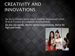  Jia Jia is China's latest super realistic humanoid robot.
It took 3 years to complete development.
 Jia Jia can speak, shows micro-expressions, move its
lips and body.
 