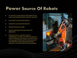  At present; mostly (lead-acid) batteries are
used, but potential power sources could be:
 pneumatic (compressed gases)
 hydraulics (compressed liquids)
 flywheel energy storage
 organic garbage (through anaerobic
digestion)
 Faeces (human, animal); may be
interesting in a military context as feces of
small combat groups may be reused for the
energy requirements of the robot assistant
(see DEKA's project Slingshot sterling
engine on how the system would operate)
 