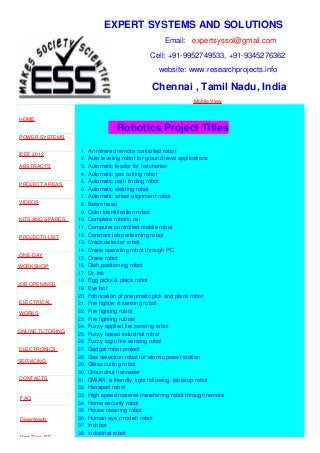 EXPERT SYSTEMS AND SOLUTIONS
Email: expertsyssol@gmail.com
Cell: +91-9952749533, +91-9345276362
website: www.researchprojects.info
Chennai , Tamil Nadu, India
Mobile View
HOME
POWER SYSTEMS
IEEE 2012
ABSTRACTS
PROJECT AREAS
VIDEOS
KITS AND SPARES
PROJECTS LIST
ONE-DAY
WORKSHOP
JOB OPENINGS
ELECTRICAL
WORKS
ONLINE TUTORING
ELECTRONICS
SERVICING
CONTACTS
FAQ
Downloads
Part Time B.E
Robotics Project Titles
1. An infrared remote controlled robot
2. Auto leveling robot for ground level applications
3. Automatic feeder for hatcheries
4. Automatic gas cutting robot
5. Automatic path finding robot
6. Automatic welding robot
7. Automatic wheel alignment robot
8. Beam head
9. Color identification robot
10. Complete robotic car
11. Computer controlled mobile robot
12. Constant job performing robot
13. Crack detector robot
14. Crane operating robot through PC
15. Crane robot
16. Dish positioning robot
17. Dr. lnk
18. Egg picks & place robot
19. Eye bot
20. Fabrication of pneumatic pick and place robot
21. Fire fighter & sensing robot
22. Fire fighting robot
23. Fire fighting robots
24. Fuzzy applied fire sensing robot
25. Fuzzy based industrial robot
26. Fuzzy logic fire sensing robot
27. Gadget robot project
28. Gas detection robot for atomic power station
29. Glass cutting robot
30. Groundnut harvester
31. GWAR: a friendly, light following, tabletop robot
32. Hexapod robot
33. High speed material transferring robot through remote
34. Home security robot
35. House cleaning robot
36. Human eye (model) robot
37. Inchbot
38. Industrial robot
 