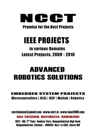 NCCT
        Promise for the Best Projects


         IEEE PROJECTS
           in various Domains
       Latest Projects, 2009 - 2010


     ADVANCED
 ROBOTICS SOLUTIONS

EMBEDDED SYSTEM PROJECTS
Microcontrollers | VLSI | DSP | Matlab | Robotics



ncctchennai@gmail.com, www.ncct.in, www.ieee2009.com
   044-28235816, 9841193224, 9380102891
  NCCT, 109. 2 nd Floor, Bombay Flats, Nungambakkam High Road,
   Nungambakkam, Chennai – 600034. Next to ICICI, Above IOB
 