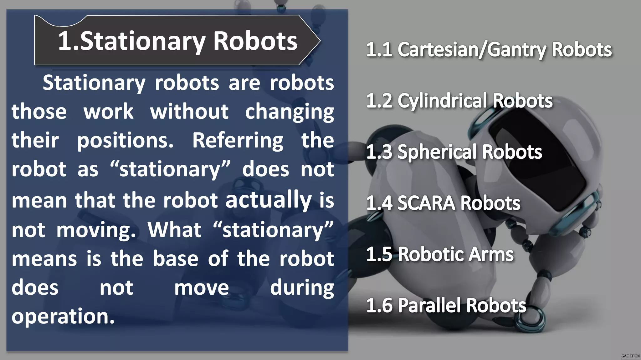 Stationary robots are robots
those work without changing
their positions. Referring the
robot as “stationary” does not
mean that the robot actually is
not moving. What “stationary”
means is the base of the robot
does not move during
operation.
1.Stationary Robots
 