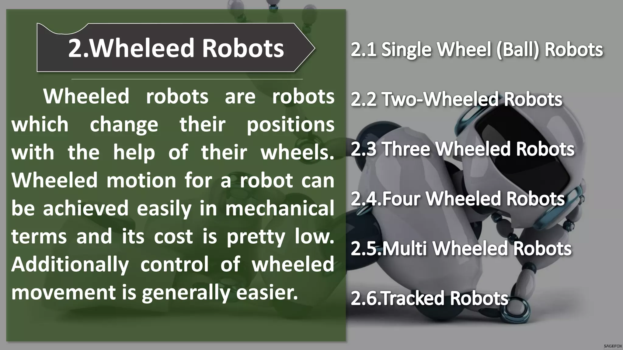 Wheeled robots are robots
which change their positions
with the help of their wheels.
Wheeled motion for a robot can
be achieved easily in mechanical
terms and its cost is pretty low.
Additionally control of wheeled
movement is generally easier.
2.Wheleed Robots
 