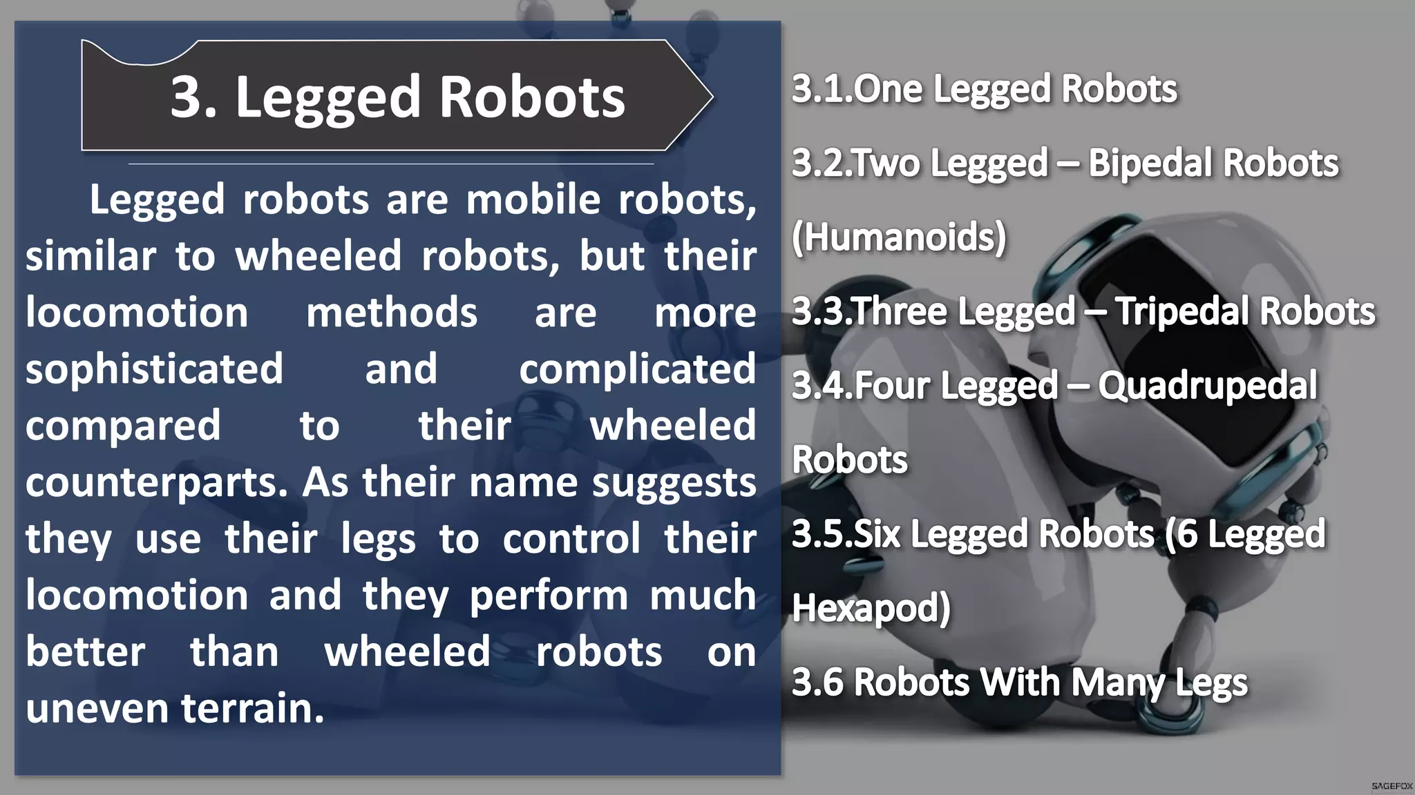 Legged robots are mobile robots,
similar to wheeled robots, but their
locomotion methods are more
sophisticated and complicated
compared to their wheeled
counterparts. As their name suggests
they use their legs to control their
locomotion and they perform much
better than wheeled robots on
uneven terrain.
3. Legged Robots
 